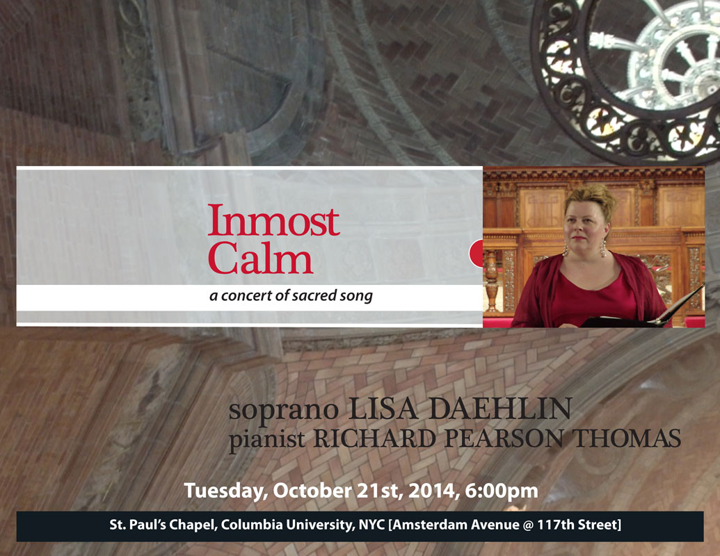 Inmost Calm ~a concert of sacred song. Tuesday, October 21st, 2014, 6:00pm;  soprano Lisa Daehlin, pianist Richard Pearson Thomas. Music at St. Paul's Concert Series, St. Pauls Chapel, Columbia University, NYC  [Amsterdam Avenue @ 117th Street]  Featuring the music of Barber, Dvorak, Grieg, Malotte, Ravel, others.  poster design by Lisa Pahl