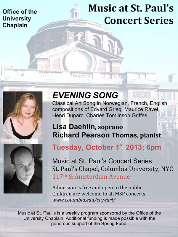 EVENING SONG Classical Art Song in Norwegian, French, English compositions of Edvard Grieg (featuring the “Haugtussa” song cycle), Maurice Ravel, Henri Duparc, Charles Tomlinson Griffes Lisa Daehlin, soprano & Richard Pearson Thomas, pianist Tuesday, October 1st 2013; 6pm Music at St. Paul’s Concert Series St. Paul’s Chapel, Columbia University, NYC 117th & Amsterdam Avenue Admission is free and open to the public.  Children are welcome to all MSP concerts. 