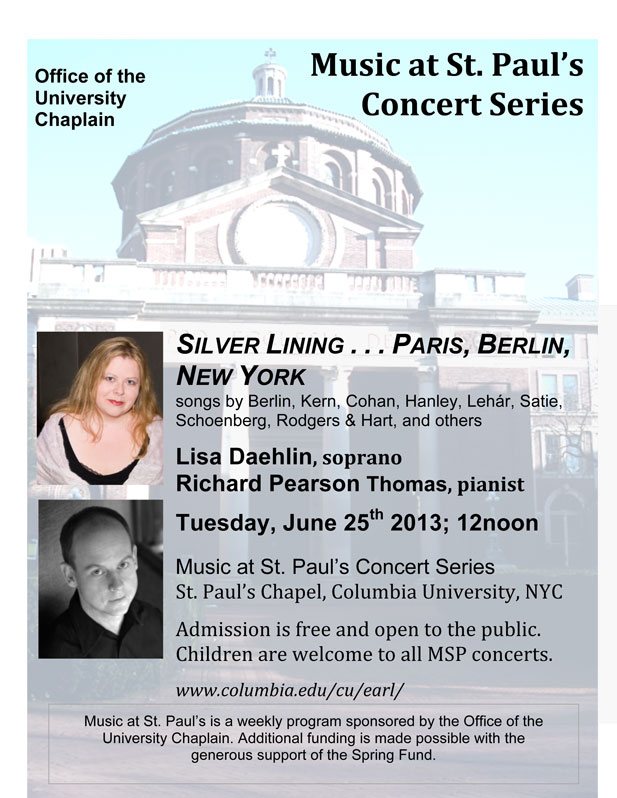 Silver Lining… Paris, Berlin, New York - Music at St. Paul’s Concert Series, St. Paul’s Chapel, Columbia University, NYC; Tuesday, June 25th, 2013; 12noon. Lisa Daehlin, soprano; Richard Pearson Thomas, pianist. Including songs by Irving Berlin, George M. Cohan, James F. Hanley, Franz Lehar, Francis Poulenc, Erik Satie, Arnold Schoenberg, Rodgers & Hart, Jerome Kern, and others. 