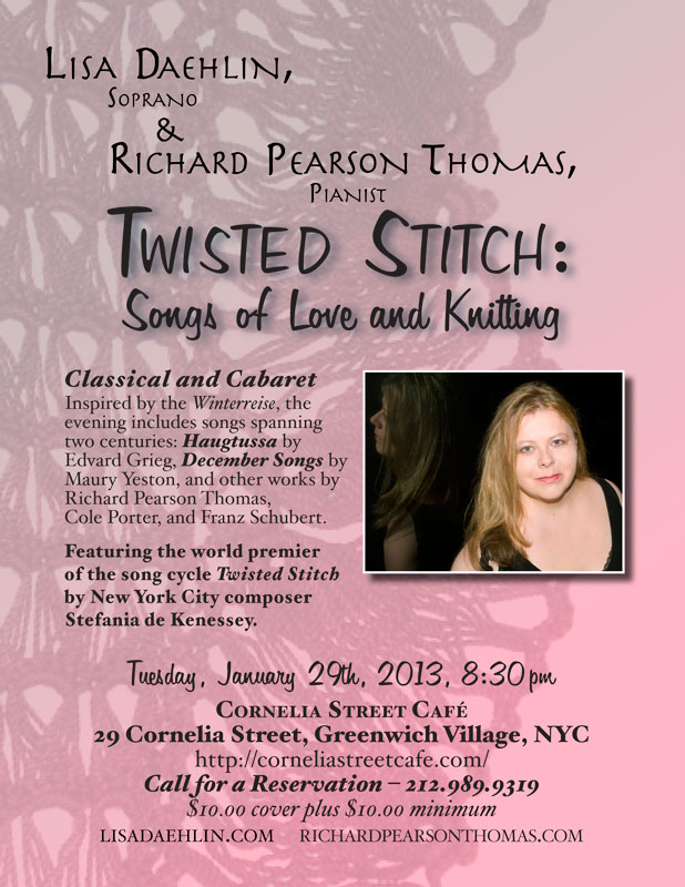 TWISTED STITCH:  SONGS OF LOVE AND KNITTING - Tuesday, January 29th, 2013, 8:30pm - Cornelia Street Café, 29 Cornelia Street, Greenwich Village, NYC – 212.989.9319. Soprano and knitting wizard Lisa Daehlin, accompanied by the renowned pianist Richard Pearson Thomas, undulate from classical to cabaret in an evening of comfort, virtuosity, and psychosis. Inspired by Schubert’s Winterreise, the program takes us on a romp through the mountains of Norway to the streets and subways of Manhattan with a few detours through the land of psychotic spinners and knitting. Songs spanning two centuries include the Haugtussa by Edvard Grieg, December Songs by Maury Yeston, and works by Richard Pearson Thomas, Franz Schubert, and Cole Porter. Featuring the world premier of a song cycle exposing the seamy underbelly of the knitterly arts (who knew?) entitled Twisted Stitch by New York City composer Stefania de Kenessey.