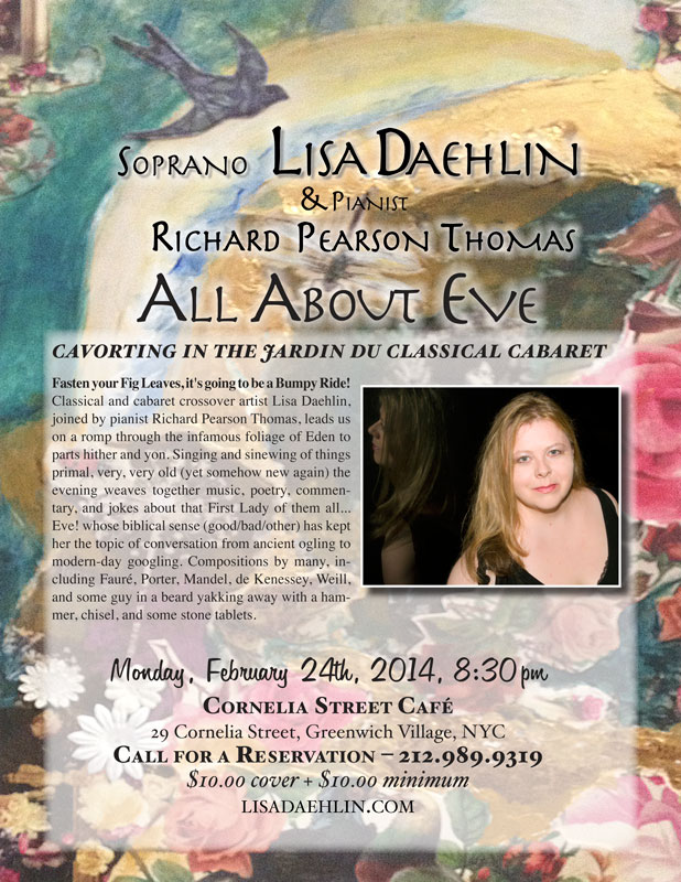 Soprona Lisa Daehlin, joined by pianist Richard Pearson Thomas. Monday, February 24th, 2014. Cornelia Street Cafe, NYC. ALL ABOUT EVE… cavorting in the jardin du classical cabaret Fasten your Fig Leaves, it’s going to be a Bumpy Ride! Classical and cabaret crossover artist Lisa Daehlin, joined by pianist Richard Pearson Thomas, leads us on a romp through the infamous foliage of Eden to parts hither and yon. Singing and sinewing of things primal, very, very old (yet somehow new again) the evening weaves together music, poetry, commentary, and jokes about that First Lady of them all… Eve! whose biblical sense (good/bad/other) has kept her the topic of conversation from ancient ogling to modern-day googling. Compositions by many, including Fauré, Porter, de Kenessey, Weill, and some guy in a beard yakking away with a hammer, chisel, and some stone tablets.