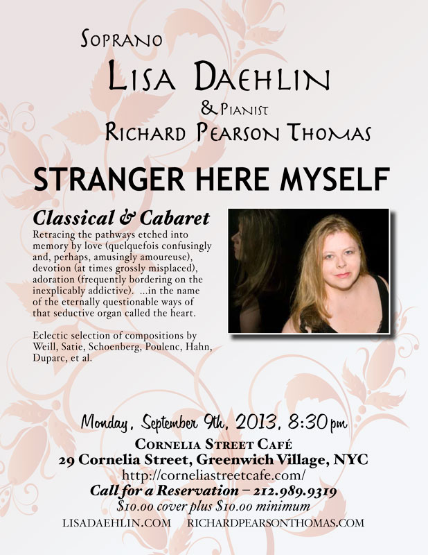 Soprano LISA DAEHLIN, accompanied by pianist RICHARD PEARSON THOMAS Monday, September 9th, 2013; 8:30pm Cornelia Street Caf  STRANGER HERE MYSELF: Classical Cabaret Retracing the pathways etched into memory by love (quelquefois confusingly and, perhaps, amusingly amoureuse), devotion (at times grossly misplaced), adoration (frequently bordering on the inexplicably addictive).  Soprano LISA DAEHLIN, accompanied by pianist RICHARD PEARSON THOMAS, takes us on a musical journey through this deep and gorgeous land. A land of people falling in and out of love, behaving in manners strange and waxing prolific, all in the name of the eternally questionable ways of that seductive organ called the heart.  Eclectic selection of compositions by Duparc, Hahn, Poulenc, Satie, Schoenberg, Weill, et al.  LISA DAEHLIN has performed numerous operatic roles including Amelia (Un Ballo in Maschera), Fiordiligi (Cosi Fan Tutte), Tatiana (Eugene Onegin), Angelica (Suor Angelica), Madame Lidoine (Dialogues of the Carmelites), First Lady (Magic Flute) and the High Priestess (Aida).Maestro Richard Woitach cast her to sing the role of Wellgunde (Das Rhinegold), and as his soprano in the concert Woitach and Friends 3-1/2. In New York City, she is a frequent performer at The Players Club. Most recent programs include December Songs and Transcending Exotic: Embracing Familiar. Her concert repertoire has focused extensively on Norwegian, French and American Chanson, Cabaret and Art Song. She produced and directed OperaKnit Cabaret at Performance Space 122 (PS122, NYC) with Flash Rosenberg and Louis Menendez. Though known for her rendition of "I'm a Stranger Here Myself," Lisa is no stranger to the cabaret stage, having performed incarnations of her show From Classical to Cabaret: The songs of Poulenc, Porter, Weill and Satie in venues as varied as the underground club to the concert hall. She has sung Dorothy Parker songs in the Algonquin's Oak Room. She has performed the music of Stefania de Kenessey at City Center and with the Annabella Gonzalez Dance Theater at Lincoln Center. The recording project for that company is now used in the performance repertoire. Her one-woman show Twisted Stitch: Songs of Love and Knitting was featured in the Classical to Jazz festival at Cornelia Street Caf (NYC), weaving together songs of Edvard Grieg, Franz Schubert, Maury Yeston and a world premiere cycle of songs by Stefania de Kenessey. As an invited Resident Artist at a Bolzano music festival, she gave several concerts in that enchanting Italian city. Her German debut included concerts at the castles of Wolfshagen and Ludwigslust performing music by Verdi, Weill and Wolf. Recently awarded a Masters Degree in Music and Music Education from the Teachers College of Columbia University, Lisa operates a private voice studio in New York City. www.lisadaehlin.com  RICHARD PEARSON THOMAS, composer and pianist, has had works performed by the Boston Pops, Covent Garden Festival, Houston Grand Opera, Chautauqua Opera, Portland Opera, Eugene O'Neill Theater Center, Banff Centre, Skylight Opera Theatre, Riverside Opera Ensemble, Encompass Opera Theatre and Riverside Philharmonic Orchestra and Choir. His songs have been sung in Carnegie Hall, Lincoln Center, Kennedy Center, Wigmore Hall, Joes Pub, and before the U.S. Congress. His work Race for the Sky, which was commissioned as a commemoration of the events of 9/11, has been performed by the Westchester Philharmonic Orchestra and in recitals nationwide.  Mr. Thomass commissioned opera, A Wake or a Wedding, was recently premiered by the California State University at Fullerton Opera Theatre. His musical Golden Gate, winner of the Michael Stewart Foundation Award, was performed in concert by the Monmouth Civic Chorus. He is a frequent collaborator with Mirror Visions Ensemble in the United States and Europe. Mr. Thomas is on faculty at Teachers College/Columbia University and has taught at Yale and the University of Central Florida. As pianist, Mr. Thomas has concertized with singers worldwide. He is a member of the South Country Concerts chamber music ensemble, and is music advisor for the Phoenix Vocal Quartet. He is a graduate of the Eastman School of Music and the University of Southern California, and is a native of Montana. For more info: richardpearsonthomas.com 